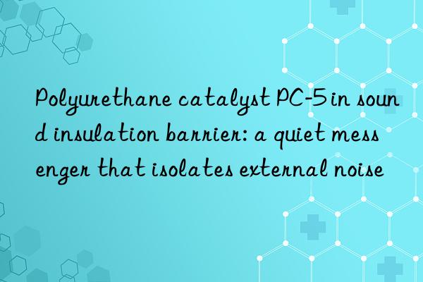 Polyurethane catalyst PC-5 in sound insulation barrier: a quiet messenger that isolates external noise