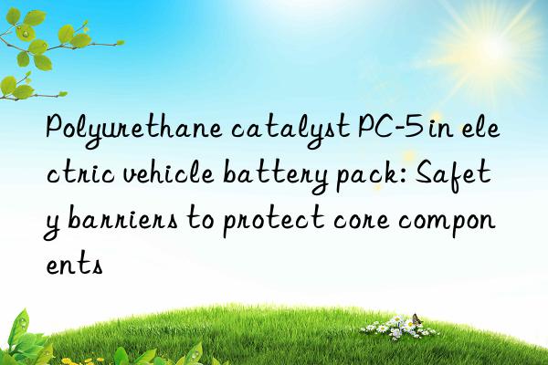 Polyurethane catalyst PC-5 in electric vehicle battery pack: Safety barriers to protect core components