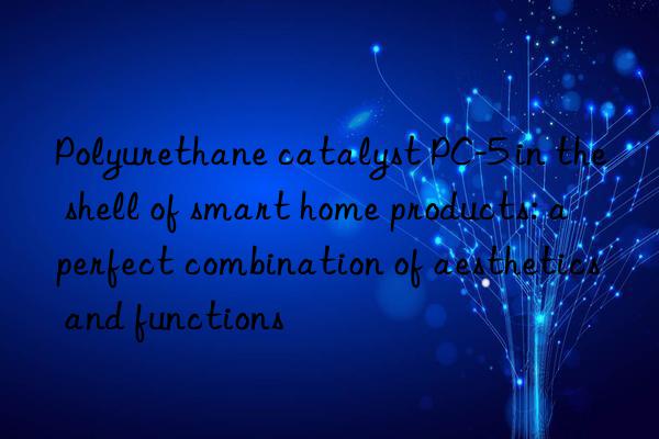 Polyurethane catalyst PC-5 in the shell of smart home products: a perfect combination of aesthetics and functions