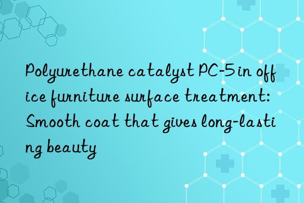 Polyurethane catalyst PC-5 in office furniture surface treatment: Smooth coat that gives long-lasting beauty