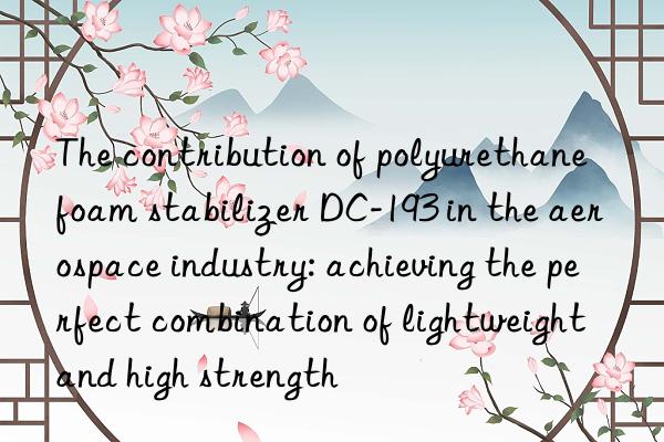 The contribution of polyurethane foam stabilizer DC-193 in the aerospace industry: achieving the perfect combination of lightweight and high strength