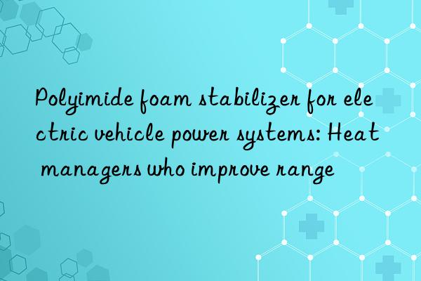 Polyimide foam stabilizer for electric vehicle power systems: Heat managers who improve range