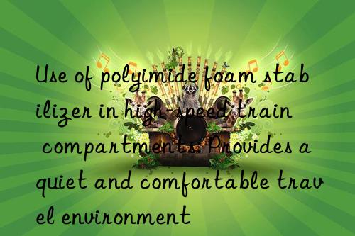 Use of polyimide foam stabilizer in high-speed train compartments: Provides a quiet and comfortable travel environment