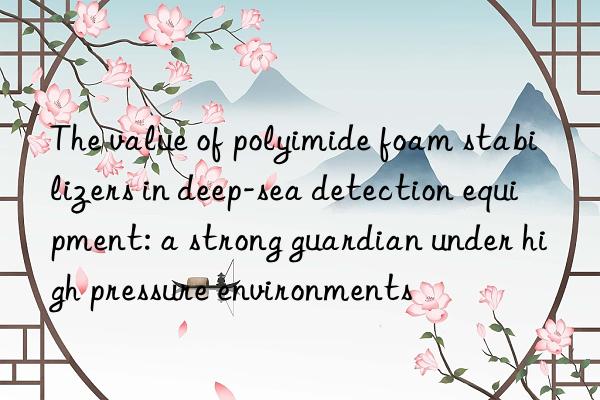 The value of polyimide foam stabilizers in deep-sea detection equipment: a strong guardian under high pressure environments