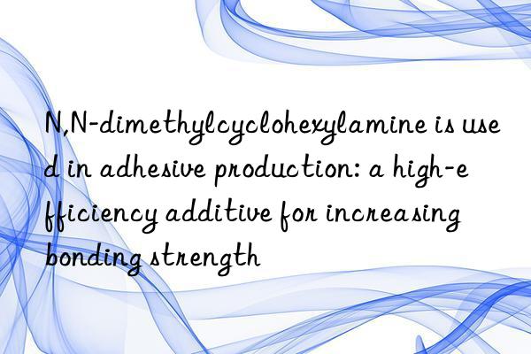 N,N-dimethylcyclohexylamine is used in adhesive production: a high-efficiency additive for increasing bonding strength