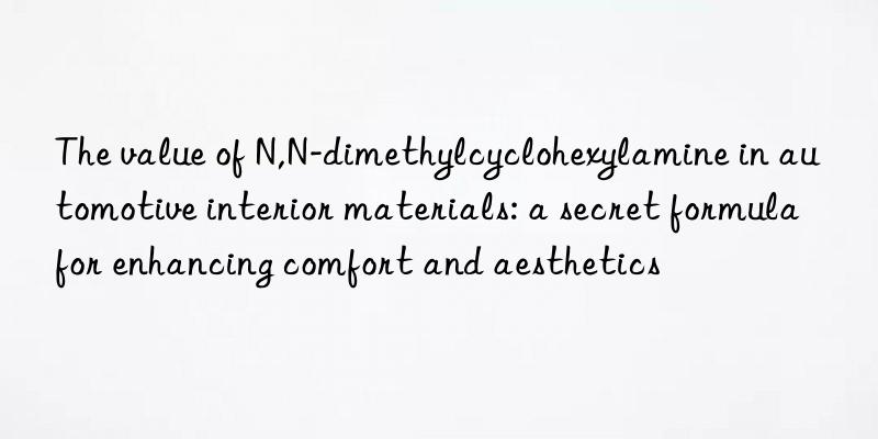 The value of N,N-dimethylcyclohexylamine in automotive interior materials: a secret formula for enhancing comfort and aesthetics