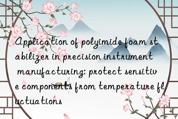 Application of polyimide foam stabilizer in precision instrument manufacturing: protect sensitive components from temperature fluctuations
