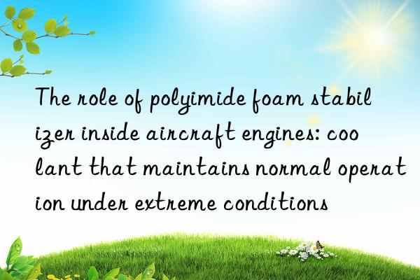 The role of polyimide foam stabilizer inside aircraft engines: coolant that maintains normal operation under extreme conditions
