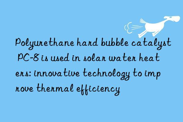 Polyurethane hard bubble catalyst PC-8 is used in solar water heaters: innovative technology to improve thermal efficiency