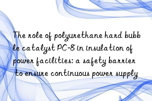 The role of polyurethane hard bubble catalyst PC-8 in insulation of power facilities: a safety barrier to ensure continuous power supply