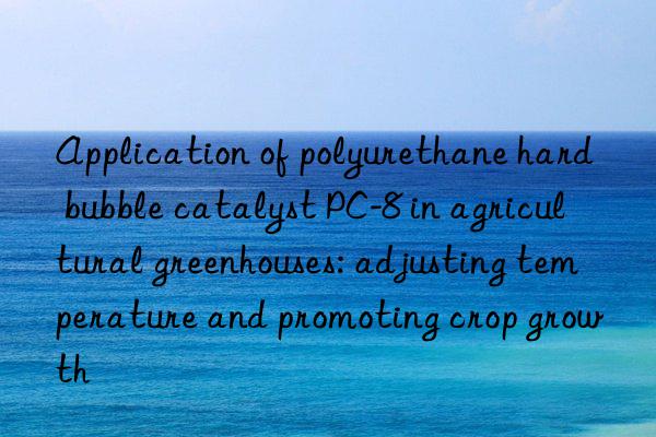 Application of polyurethane hard bubble catalyst PC-8 in agricultural greenhouses: adjusting temperature and promoting crop growth