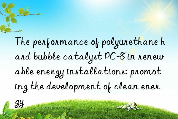The performance of polyurethane hard bubble catalyst PC-8 in renewable energy installations: promoting the development of clean energy