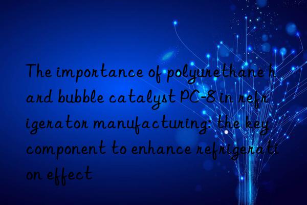 The importance of polyurethane hard bubble catalyst PC-8 in refrigerator manufacturing: the key component to enhance refrigeration effect