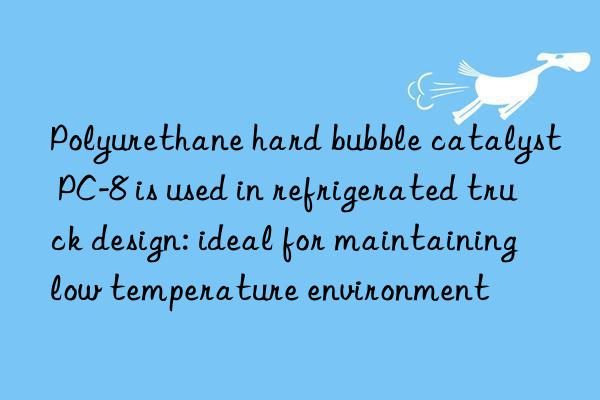 Polyurethane hard bubble catalyst PC-8 is used in refrigerated truck design: ideal for maintaining low temperature environment