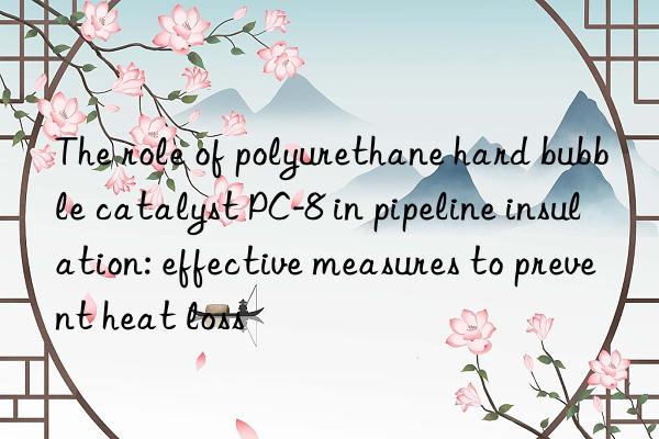 The role of polyurethane hard bubble catalyst PC-8 in pipeline insulation: effective measures to prevent heat loss