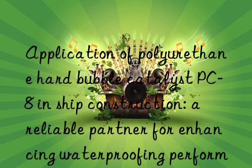 Application of polyurethane hard bubble catalyst PC-8 in ship construction: a reliable partner for enhancing waterproofing performance