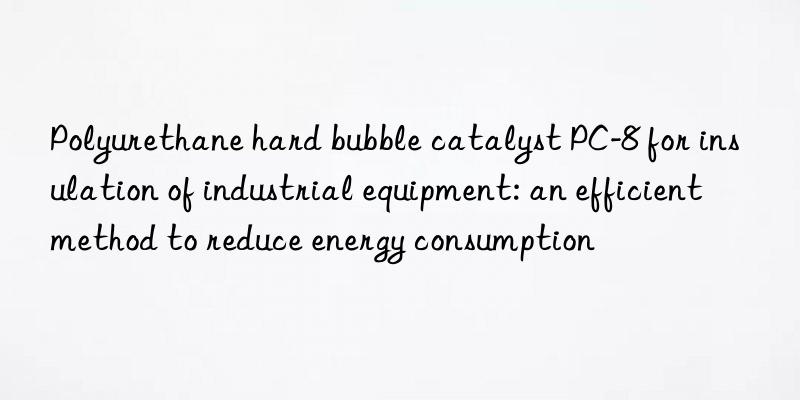 Polyurethane hard bubble catalyst PC-8 for insulation of industrial equipment: an efficient method to reduce energy consumption
