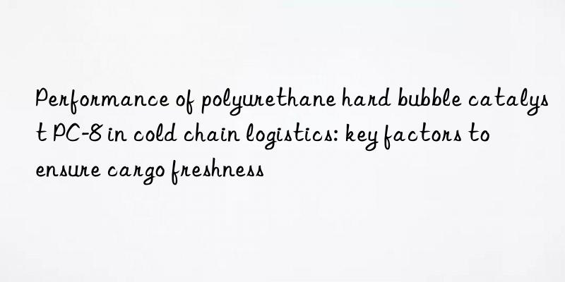 Performance of polyurethane hard bubble catalyst PC-8 in cold chain logistics: key factors to ensure cargo freshness