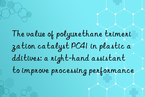 The value of polyurethane trimerization catalyst PC41 in plastic additives: a right-hand assistant to improve processing performance