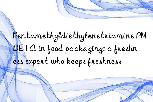 Pentamethyldiethylenetriamine PMDETA in food packaging: a freshness expert who keeps freshness