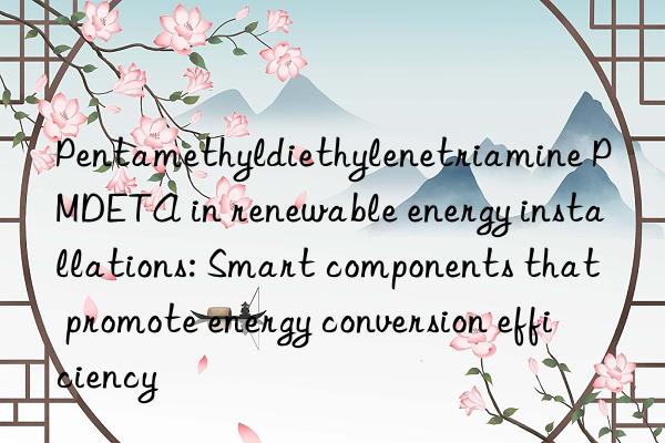 Pentamethyldiethylenetriamine PMDETA in renewable energy installations: Smart components that promote energy conversion efficiency