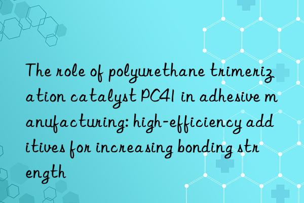 The role of polyurethane trimerization catalyst PC41 in adhesive manufacturing: high-efficiency additives for increasing bonding strength