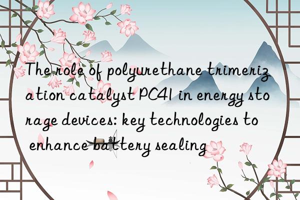 The role of polyurethane trimerization catalyst PC41 in energy storage devices: key technologies to enhance battery sealing