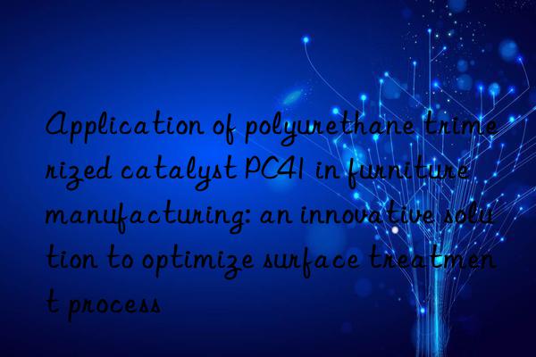 Application of polyurethane trimerized catalyst PC41 in furniture manufacturing: an innovative solution to optimize surface treatment process