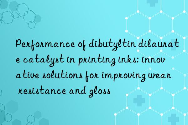Performance of dibutyltin dilaurate catalyst in printing inks: innovative solutions for improving wear resistance and gloss