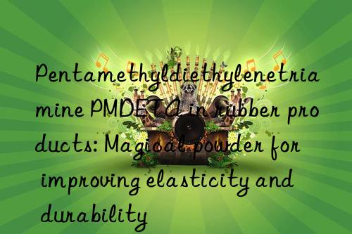 Pentamethyldiethylenetriamine PMDETA in rubber products: Magical powder for improving elasticity and durability