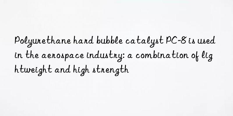 Polyurethane hard bubble catalyst PC-8 is used in the aerospace industry: a combination of lightweight and high strength