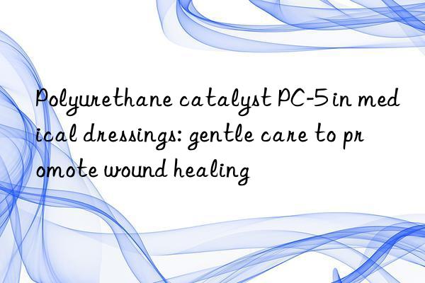 Polyurethane catalyst PC-5 in medical dressings: gentle care to promote wound healing