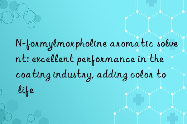 N-formylmorpholine aromatic solvent: excellent performance in the coating industry, adding color to life