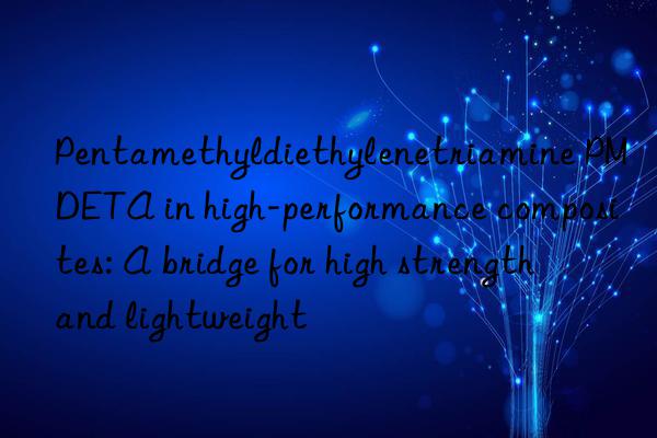 Pentamethyldiethylenetriamine PMDETA in high-performance composites: A bridge for high strength and lightweight