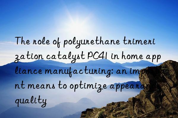 The role of polyurethane trimerization catalyst PC41 in home appliance manufacturing: an important means to optimize appearance quality