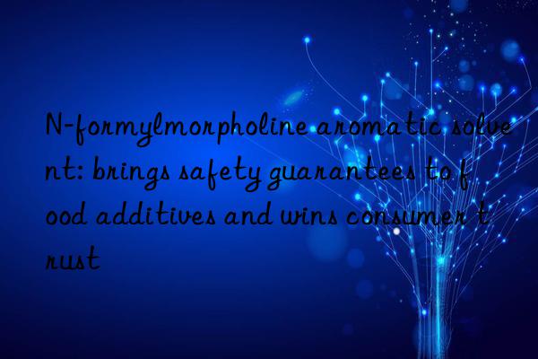 N-formylmorpholine aromatic solvent: brings safety guarantees to food additives and wins consumer trust