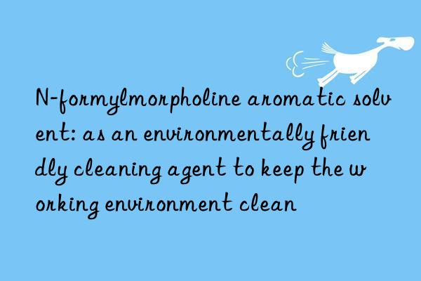 N-formylmorpholine aromatic solvent: as an environmentally friendly cleaning agent to keep the working environment clean