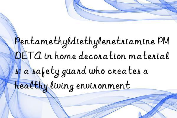 Pentamethyldiethylenetriamine PMDETA in home decoration materials: a safety guard who creates a healthy living environment