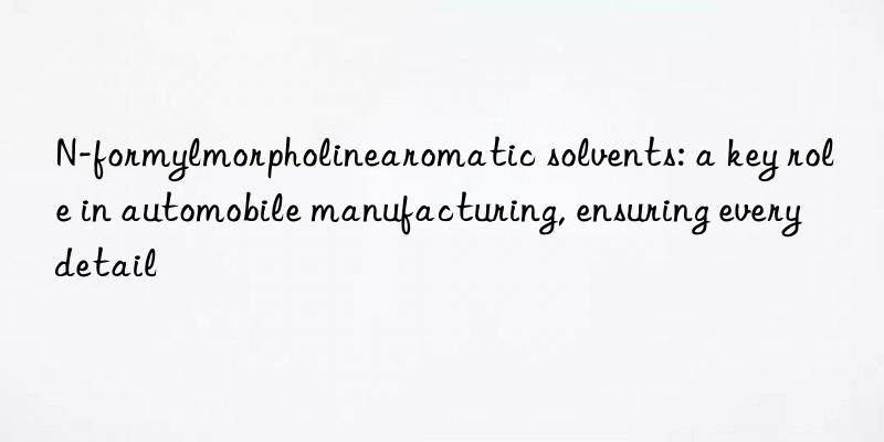 N-formylmorpholinearomatic solvents: a key role in automobile manufacturing, ensuring every detail