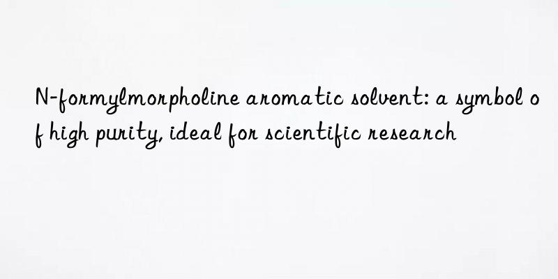 N-formylmorpholine aromatic solvent: a symbol of high purity, ideal for scientific research