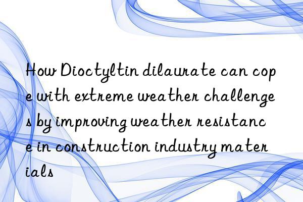 How Dioctyltin dilaurate can cope with extreme weather challenges by improving weather resistance in construction industry materials