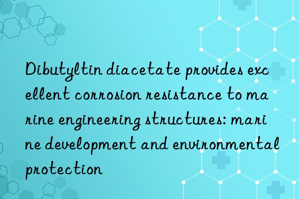 Dibutyltin diacetate provides excellent corrosion resistance to marine engineering structures: marine development and environmental protection