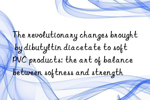 The revolutionary changes brought by dibutyltin diacetate to soft PVC products: the art of balance between softness and strength