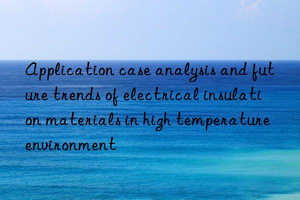 Application case analysis and future trends of electrical insulation materials in high temperature environment