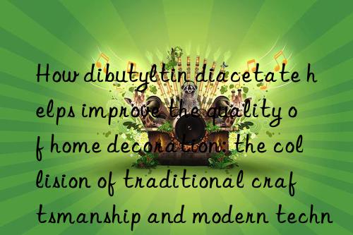 How dibutyltin diacetate helps improve the quality of home decoration: the collision of traditional craftsmanship and modern technology
