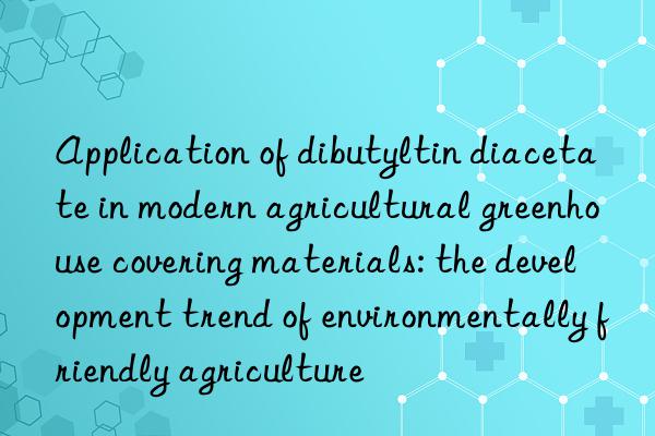 Application of dibutyltin diacetate in modern agricultural greenhouse covering materials: the development trend of environmentally friendly agriculture