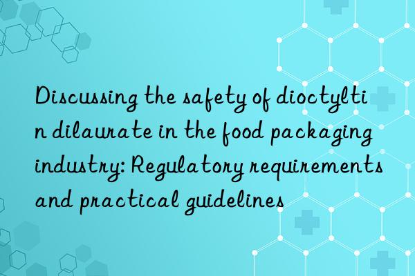 Discussing the safety of dioctyltin dilaurate in the food packaging industry: Regulatory requirements and practical guidelines
