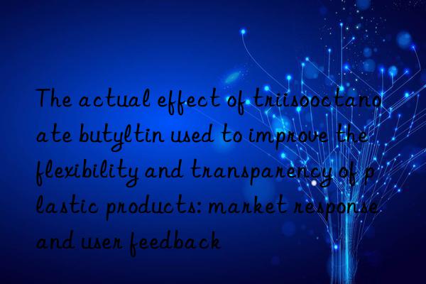 The actual effect of triisooctanoate butyltin used to improve the flexibility and transparency of plastic products: market response and user feedback