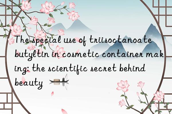 The special use of triisoctanoate butyltin in cosmetic container making: the scientific secret behind beauty
