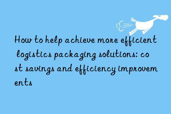 How to help achieve more efficient logistics packaging solutions: cost savings and efficiency improvements